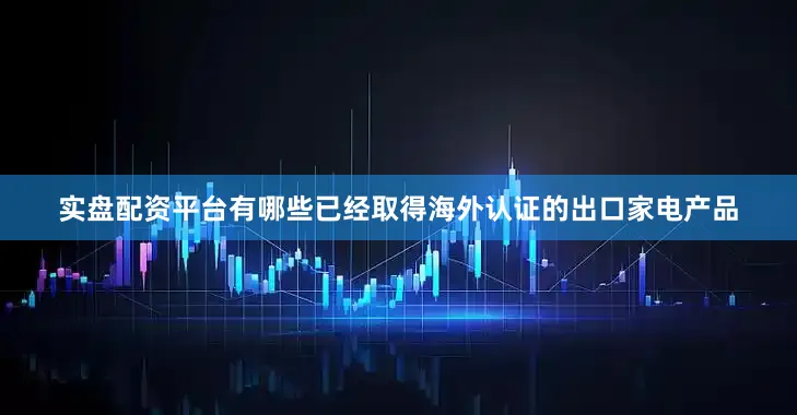 实盘配资平台有哪些已经取得海外认证的出口家电产品