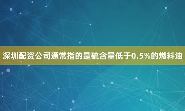 深圳配资公司通常指的是硫含量低于0.5%的燃料油