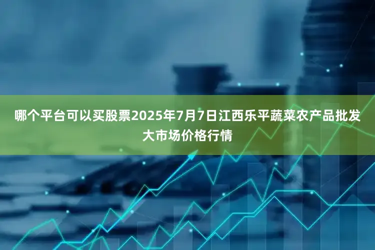 哪个平台可以买股票2025年7月7日江西乐平蔬菜农产品批发大市场价格行情