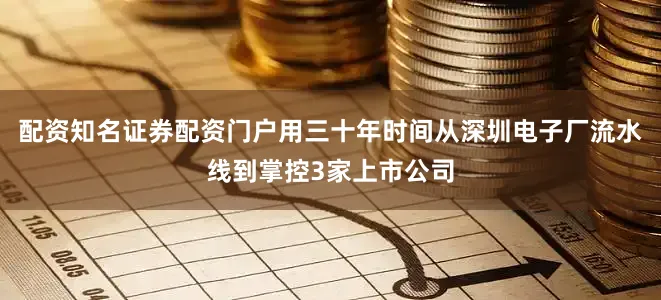 配资知名证券配资门户用三十年时间从深圳电子厂流水线到掌控3家上市公司