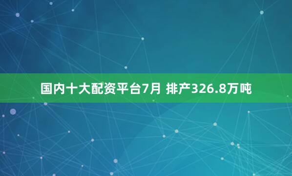 国内十大配资平台7月 排产326.8万吨