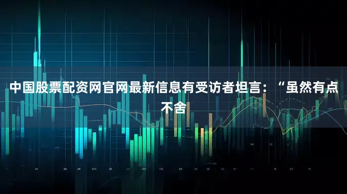 中国股票配资网官网最新信息有受访者坦言：“虽然有点不舍