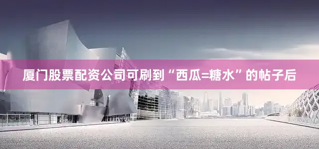 厦门股票配资公司可刷到“西瓜=糖水”的帖子后