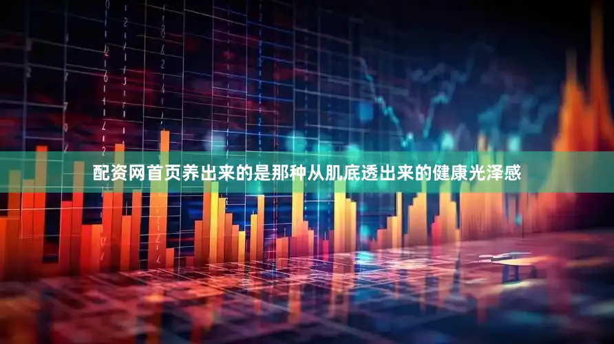 配资网首页养出来的是那种从肌底透出来的健康光泽感