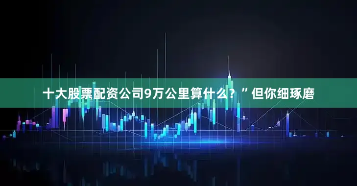 十大股票配资公司9万公里算什么？”但你细琢磨